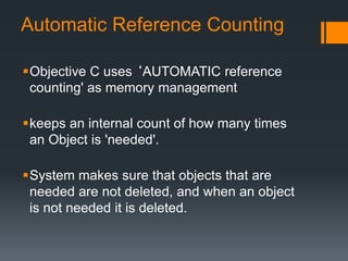 Automatic Reference Counting 
Objective C uses ‘AUTOMATIC reference 
counting' as memory management 
keeps an internal count of how many times 
an Object is 'needed'. 
System makes sure that objects that are 
needed are not deleted, and when an object 
is not needed it is deleted. 
 