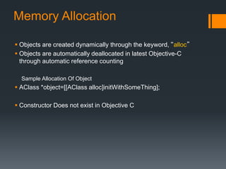Memory Allocation 
 Objects are created dynamically through the keyword, “alloc” 
 Objects are automatically deallocated in latest Objective-C 
through automatic reference counting 
Sample Allocation Of Object 
 AClass *object=[[AClass alloc]initWithSomeThing]; 
 Constructor Does not exist in Objective C 
 
