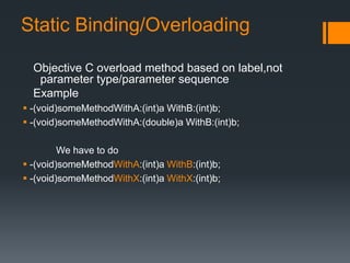 Static Binding/Overloading 
Objective C overload method based on label,not 
parameter type/parameter sequence 
Example 
 -(void)someMethodWithA:(int)a WithB:(int)b; 
 -(void)someMethodWithA:(double)a WithB:(int)b; 
We have to do 
 -(void)someMethodWithA:(int)a WithB:(int)b; 
 -(void)someMethodWithX:(int)a WithX:(int)b; 
 