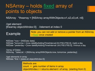 NSArray – holds fixed array of 
points to objects 
NSArray *thearray = [NSArray arrayWithObjects:o1,o2,o3,o4, nil]; 
//get element 
[thearray objectAtIndex:0]; //element at index 0 
Example 
Note: you can not add or remove a pointer from an NSArray 
---fixed once created 
NSDate *now = [NSDate date]; 
NSDate *tomorrow = [now dateByAddingTImeInterval:24.0*60.0*60.0]; //add a day 
NSDate *yesterday = [now dateByAddingTimeInterval:-24.0*60.0*60.0]; //minus a day 
//array of Dates 
NSArray *dateList = [NSArray arrayWithObjects:now, tomorrow, yesterday]; 
//get elements in array 
NSDate *first = [dateList objectAtIndex:0]; 
Methods are: 
count = gets number of items in array 
objectAtIndex:i = returns element i of array (starting from 0) 
 