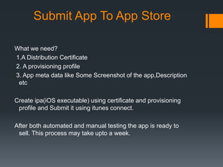 Submit App To App Store 
What we need? 
1.A Distribution Certificate 
2. A provisioning profile 
3. App meta data like Some Screenshot of the app,Description 
etc 
Create ipa(iOS executable) using certificate and provisioning 
profile and Submit it using itunes connect. 
After both automated and manual testing the app is ready to 
sell. This process may take upto a week. 
 