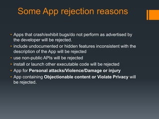 Some App rejection reasons 
• Apps that crash/exhibit bugs/do not perform as advertised by 
the developer will be rejected. 
• include undocumented or hidden features inconsistent with the 
description of the App will be rejected 
• use non-public APIs will be rejected 
• install or launch other executable code will be rejected 
• App for Personal attacks/Violence/Damage or injury 
• App containing Objectionable content or Violate Privacy will 
be rejected. 
 