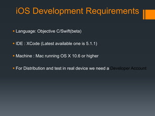 iOS Development Requirements 
 Language: Objective C/Swift(beta) 
 IDE : XCode (Latest available one is 5.1.1) 
 Machine : Mac running OS X 10.6 or higher 
 For Distribution and test in real device we need a Developer Account 
 