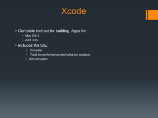 Xcode 
 Complete tool set for building Apps for 
 Mac OS X 
 And iOS. 
 includes the IDE: 
 Compiler 
 Tools for performance and behavior analysis 
 iOS simulator 
 