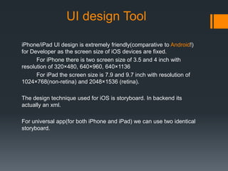 UI design Tool 
iPhone/iPad UI design is extremely friendly(comparative to Android!) 
for Developer as the screen size of iOS devices are fixed. 
For iPhone there is two screen size of 3.5 and 4 inch with 
resolution of 320×480, 640×960, 640×1136 
For iPad the screen size is 7.9 and 9.7 inch with resolution of 
1024×768(non-retina) and 2048×1536 (retina). 
The design technique used for iOS is storyboard. In backend its 
actually an xml. 
For universal app(for both iPhone and iPad) we can use two identical 
storyboard. 
 