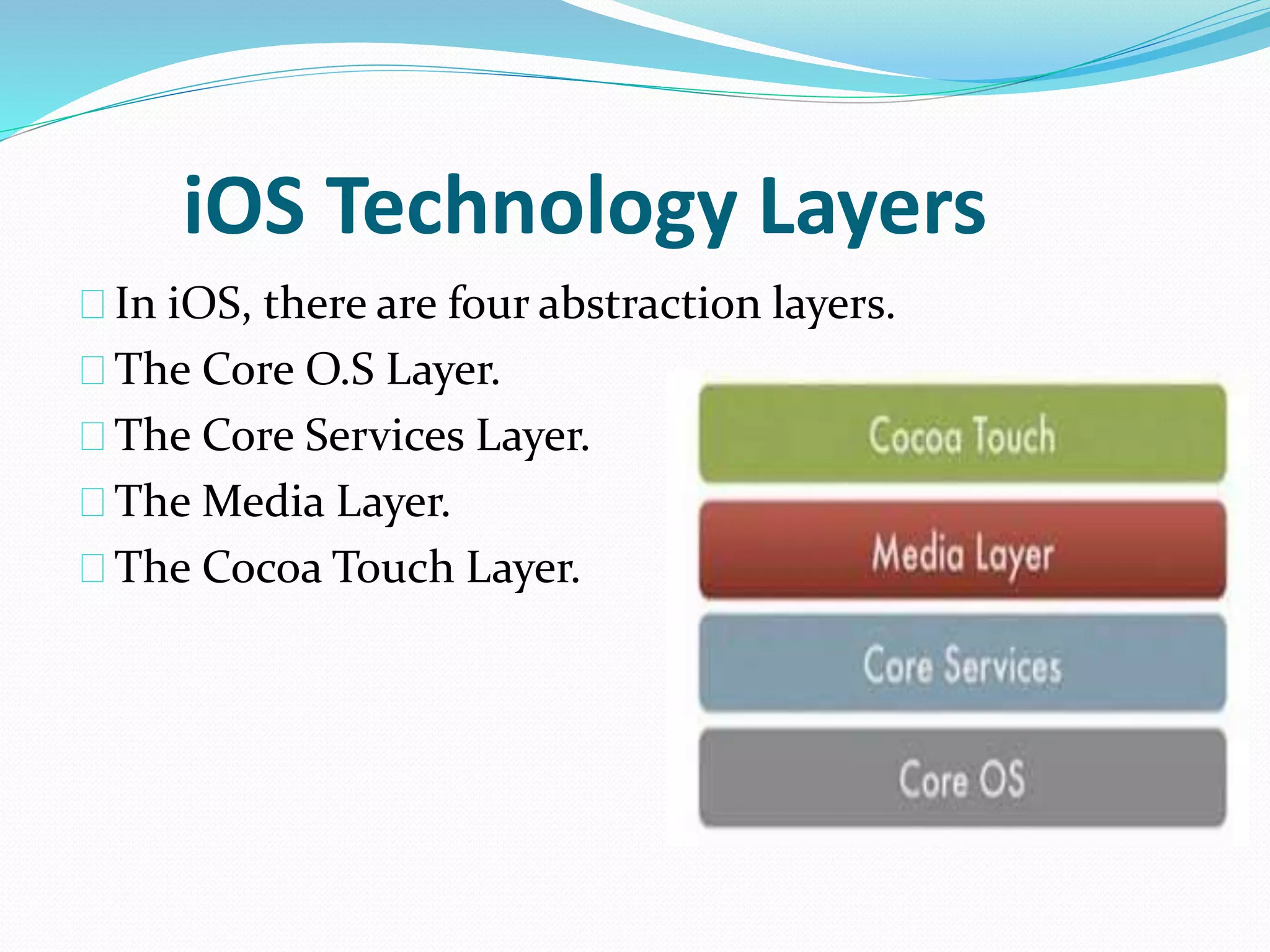 iOS Technology Layers 
In iOS, there are four abstraction layers. 
The Core O.S Layer. 
The Core Services Layer. 
The Media Layer. 
The Cocoa Touch Layer. 
 