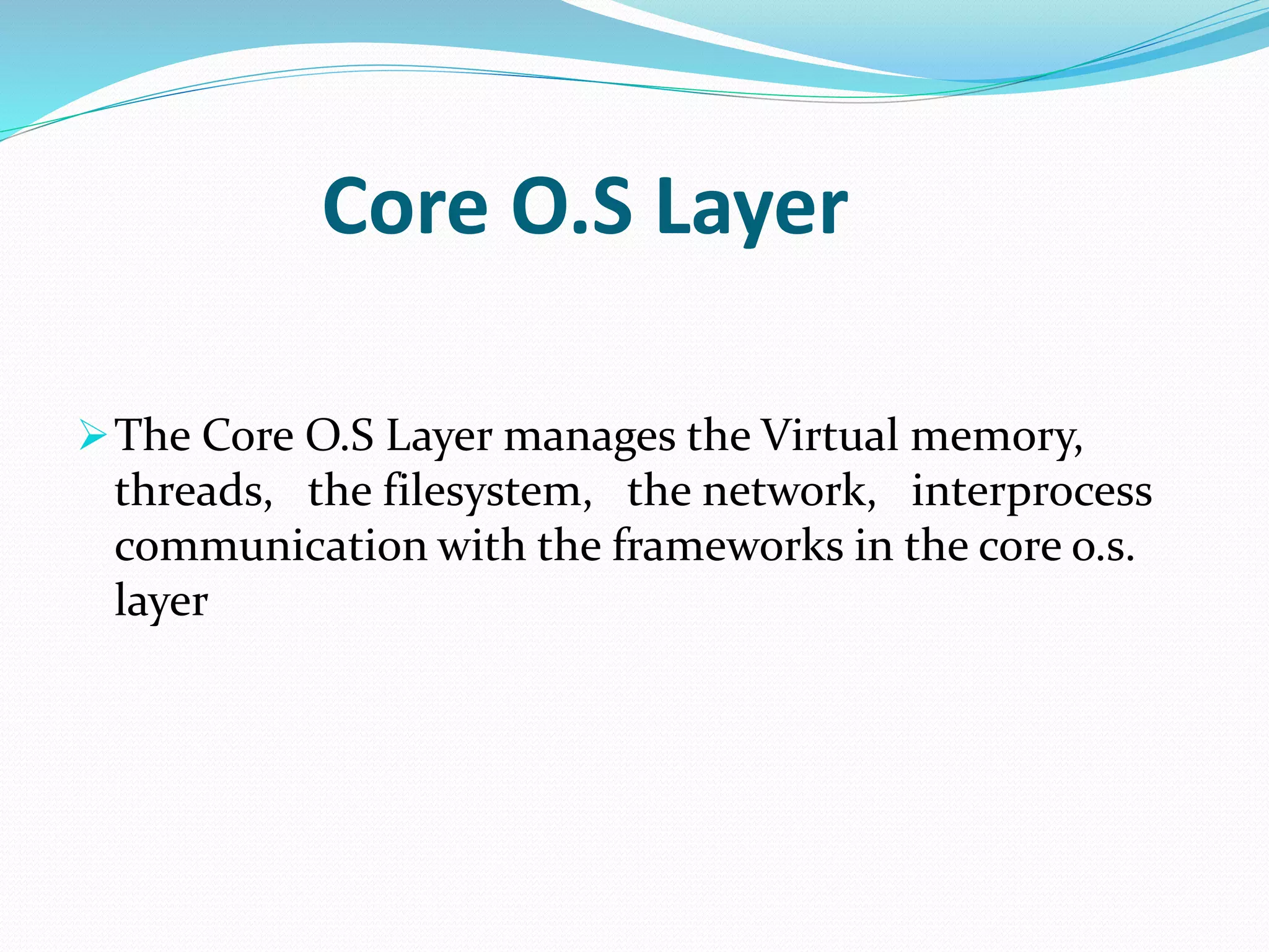 Core O.S Layer 
The Core O.S Layer manages the Virtual memory, 
threads, the filesystem, the network, interprocess 
communication with the frameworks in the core o.s. 
layer 
 