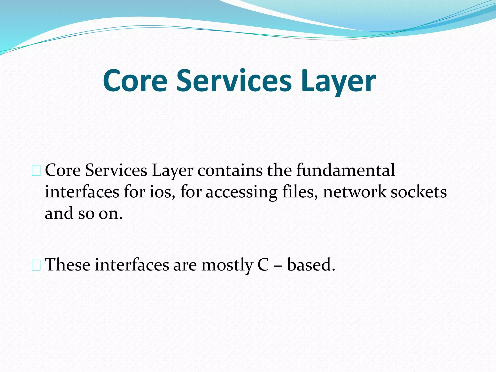 Core Services Layer 
Core Services Layer contains the fundamental 
interfaces for ios, for accessing files, network sockets 
and so on. 
These interfaces are mostly C – based. 
 