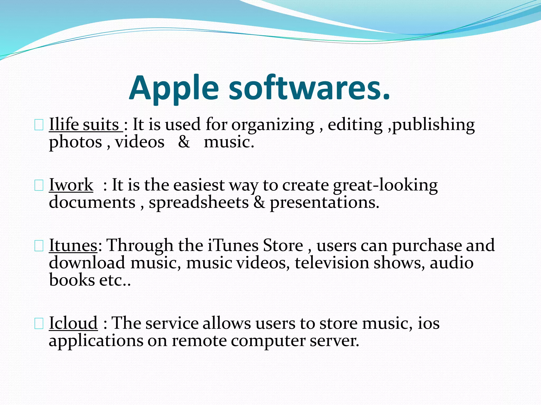 Apple softwares. 
Ilife suits : It is used for organizing , editing ,publishing 
photos , videos & music. 
Iwork : It is the easiest way to create great-looking 
documents , spreadsheets & presentations. 
Itunes: Through the iTunes Store , users can purchase and 
download music, music videos, television shows, audio 
books etc.. 
Icloud : The service allows users to store music, ios 
applications on remote computer server. 
 
