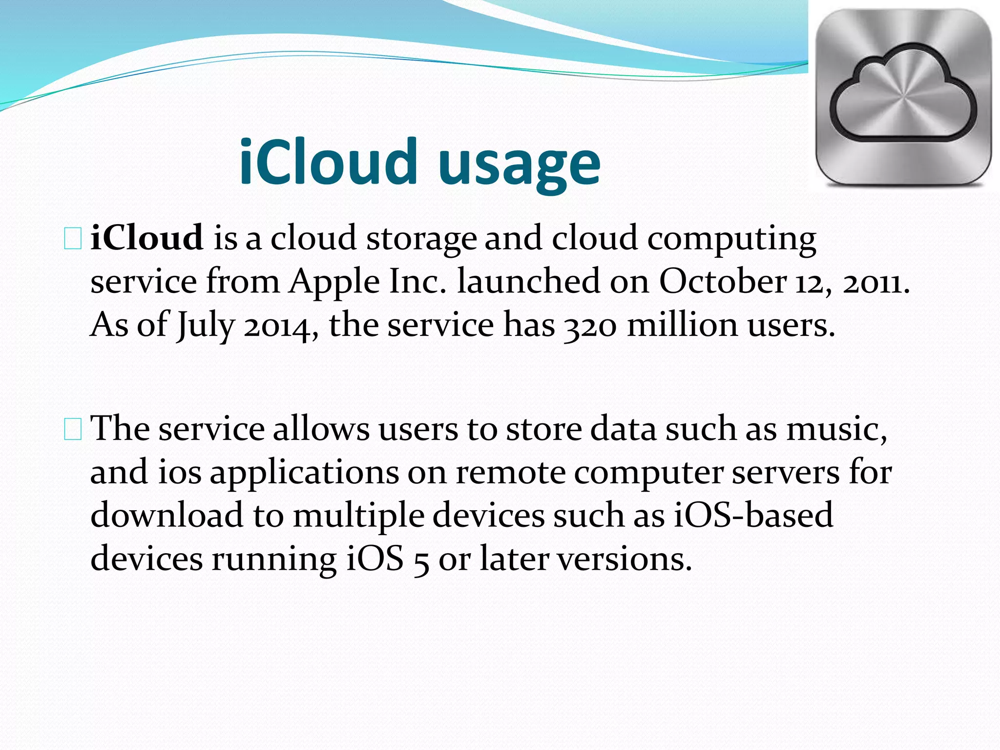 iCloud usage 
iCloud is a cloud storage and cloud computing 
service from Apple Inc. launched on October 12, 2011. 
As of July 2014, the service has 320 million users. 
The service allows users to store data such as music, 
and ios applications on remote computer servers for 
download to multiple devices such as iOS-based 
devices running iOS 5 or later versions. 
 