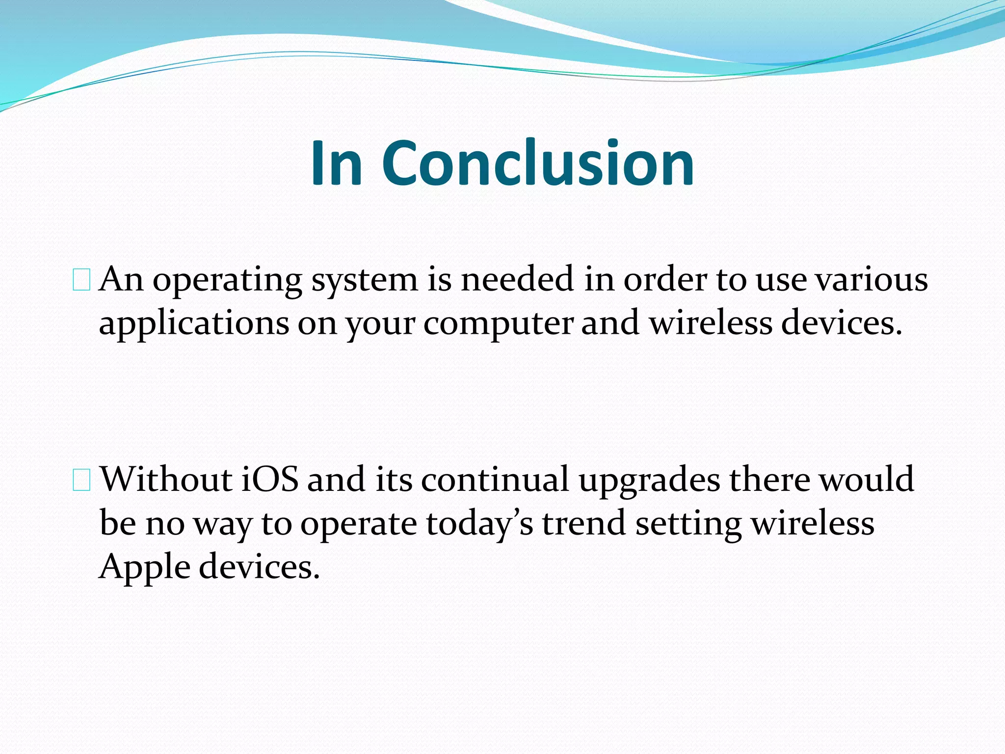In Conclusion 
An operating system is needed in order to use various 
applications on your computer and wireless devices. 
Without iOS and its continual upgrades there would 
be no way to operate today’s trend setting wireless 
Apple devices. 
 