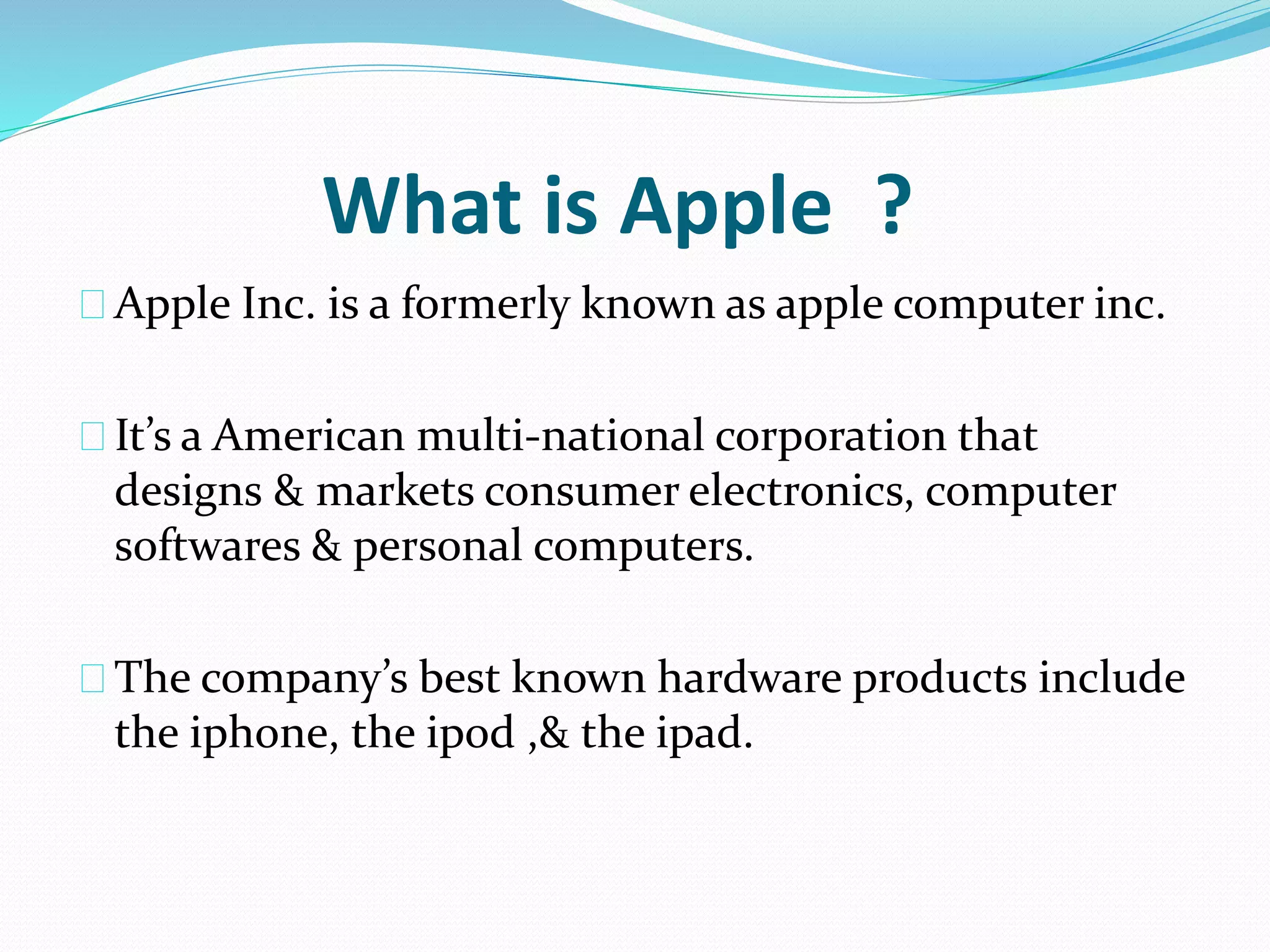 What is Apple ? 
Apple Inc. is a formerly known as apple computer inc. 
It’s a American multi-national corporation that 
designs & markets consumer electronics, computer 
softwares & personal computers. 
The company’s best known hardware products include 
the iphone, the ipod ,& the ipad. 
 