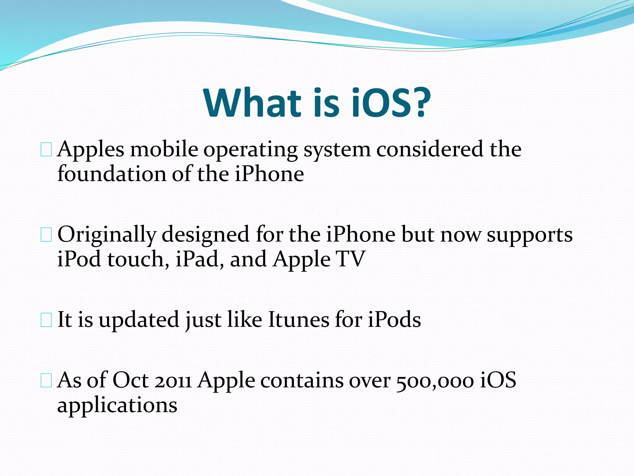 What is iOS? 
Apples mobile operating system considered the 
foundation of the iPhone 
Originally designed for the iPhone but now supports 
iPod touch, iPad, and Apple TV 
It is updated just like Itunes for iPods 
As of Oct 2011 Apple contains over 500,000 iOS 
applications 
 