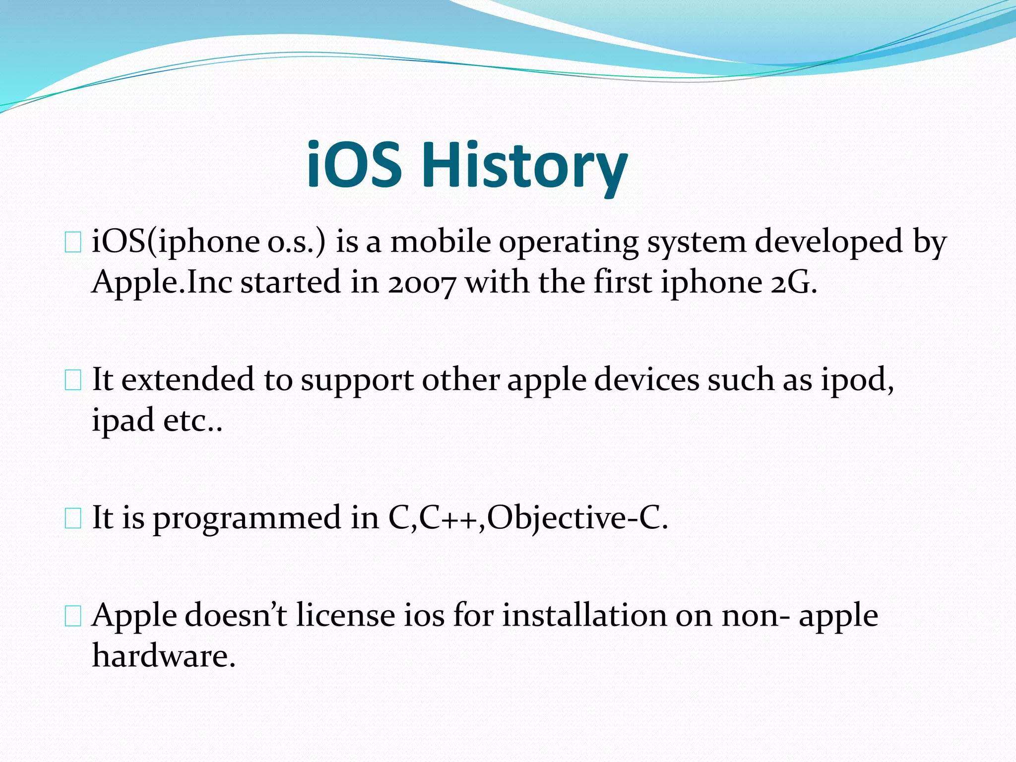 iOS History 
iOS(iphone o.s.) is a mobile operating system developed by 
Apple.Inc started in 2007 with the first iphone 2G. 
It extended to support other apple devices such as ipod, 
ipad etc.. 
It is programmed in C,C++,Objective-C. 
Apple doesn’t license ios for installation on non- apple 
hardware. 
 