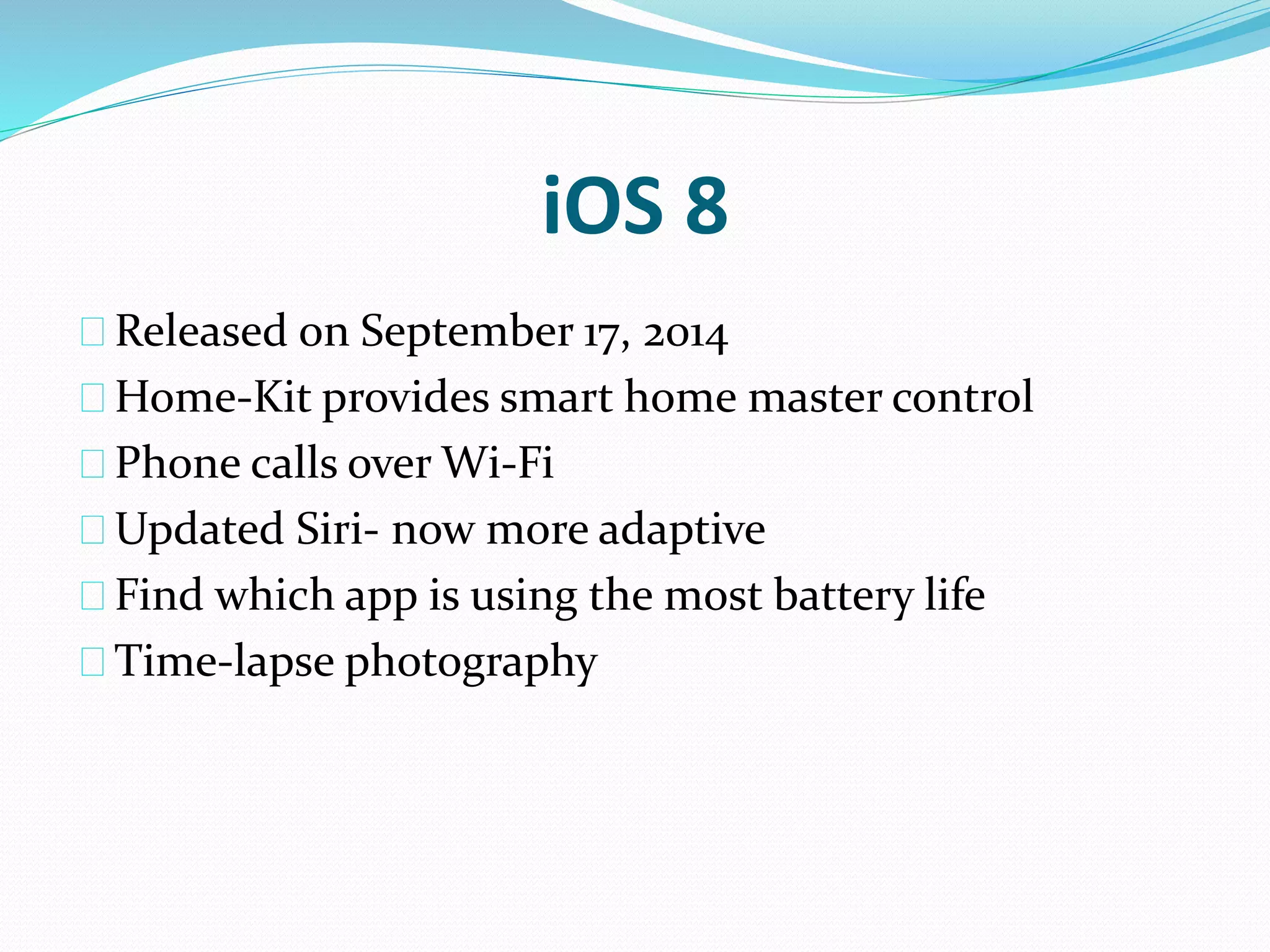 iOS 8 
Released on September 17, 2014 
Home-Kit provides smart home master control 
Phone calls over Wi-Fi 
Updated Siri- now more adaptive 
Find which app is using the most battery life 
Time-lapse photography 
 