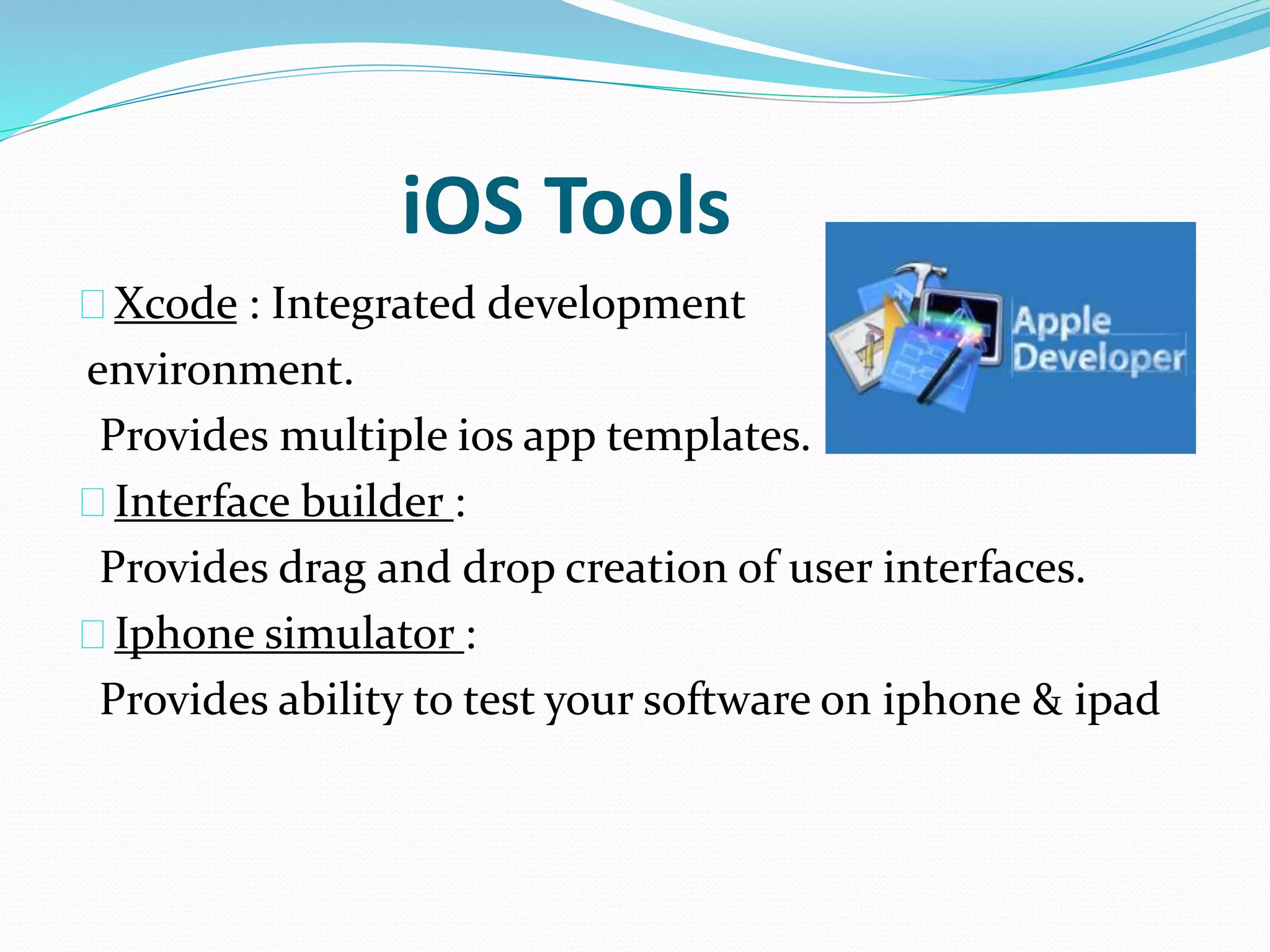 iOS Tools 
Xcode : Integrated development 
environment. 
Provides multiple ios app templates. 
Interface builder : 
Provides drag and drop creation of user interfaces. 
Iphone simulator : 
Provides ability to test your software on iphone & ipad 
 