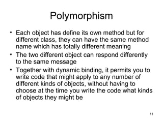 11 
Polymorphism 
• Each object has define its own method but for 
different class, they can have the same method 
name which has totally different meaning 
• The two different object can respond differently 
to the same message 
• Together with dynamic binding, it permits you to 
write code that might apply to any number of 
different kinds of objects, without having to 
choose at the time you write the code what kinds 
of objects they might be 
 