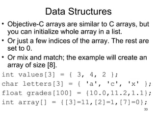 33 
Data Structures 
• Objective-C arrays are similar to C arrays, but 
you can initialize whole array in a list. 
• Or just a few indices of the array. The rest are 
set to 0. 
• Or mix and match; the example will create an 
array of size [8]. 
int values[3] = { 3, 4, 2 }; 
char letters[3] = { 'a', 'c', 'x' }; 
float grades[100] = {10.0,11.2,1.1}; 
int array[] = {[3]=11,[2]=1,[7]=0}; 
 