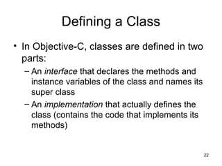 22 
Defining a Class 
• In Objective-C, classes are defined in two 
parts: 
– An interface that declares the methods and 
...