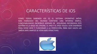CARACTERÍSTICAS DE IOS 
COMO TODOS SABEMOS IOS ES EL SISTEMA OPERATIVO MÓVIL 
MÁS AVANZADO DEL MUNDO CONTIENE UNA INTERFAZ SIMPLE, 
FUNCIONALIDADES INCREÍBLES ADEMÁS DE SEGURIDAD REFORZADA ESTE 
SISTEMA ES LA BASE DEL IPHONE, EL IPAD Y EL IPOD TOUCH. ESTÁ DISEÑADO 
PARA VERSE BIEN Y FUNCIONAR A LA PERFECCIÓN, PARA QUE HASTA LAS 
TAREAS MÁS SIMPLES SE VEAN MÁS ATRACTIVAS. 
 