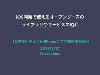 iOS開発で使えるオープンソースの
ライブラリやサービスの紹介
【名古屋】第３１回iPhoneアプリ開発者勉強会
2015/1/17
@asakahara
 