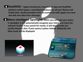 HealthKit - Apple introduced a new Health App and Healthkit
platform which keeps a centralized database for all your fitness and
health data. Health providers who are partnered with apples can view
and add new data from checkups.
More Intelligent Spotlight- When you will type your query
in Spotlight, it will automatically recognize your intent and show the
relevant results. If you search for movie, it will also provide you
nearby theaters also. If your query is place related, Wikipedia and
Map result will be displayed
 