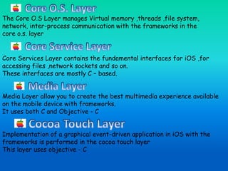 The Core O.S Layer manages Virtual memory ,threads ,file system,
network, inter-process communication with the frameworks in the
core o.s. layer
Core Services Layer contains the fundamental interfaces for iOS ,for
accessing files ,network sockets and so on.
These interfaces are mostly C – based.
Media Layer allow you to create the best multimedia experience available
on the mobile device with frameworks.
It uses both C and Objective - C
Implementation of a graphical event-driven application in iOS with the
frameworks is performed in the cocoa touch layer
This layer uses objective - C
 