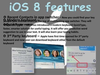 Modern Keyboard –
QuickType - IOS 8 has introduced a modern keyboard QuickType,
faster, smarter solution for useful typing. It will offer you predictive word
suggestion to use in your text. It will also learn your typing habits.
3rd Party keyboard – Apple have first time opened for 3rd party
keyboard and now user can download keyboard other then the default
keyboard
Recent Contacts in app switcher - Now you could find your key
people (you interact often) at the top of multitasking app switcher. They will
appear in circular avatars.
 