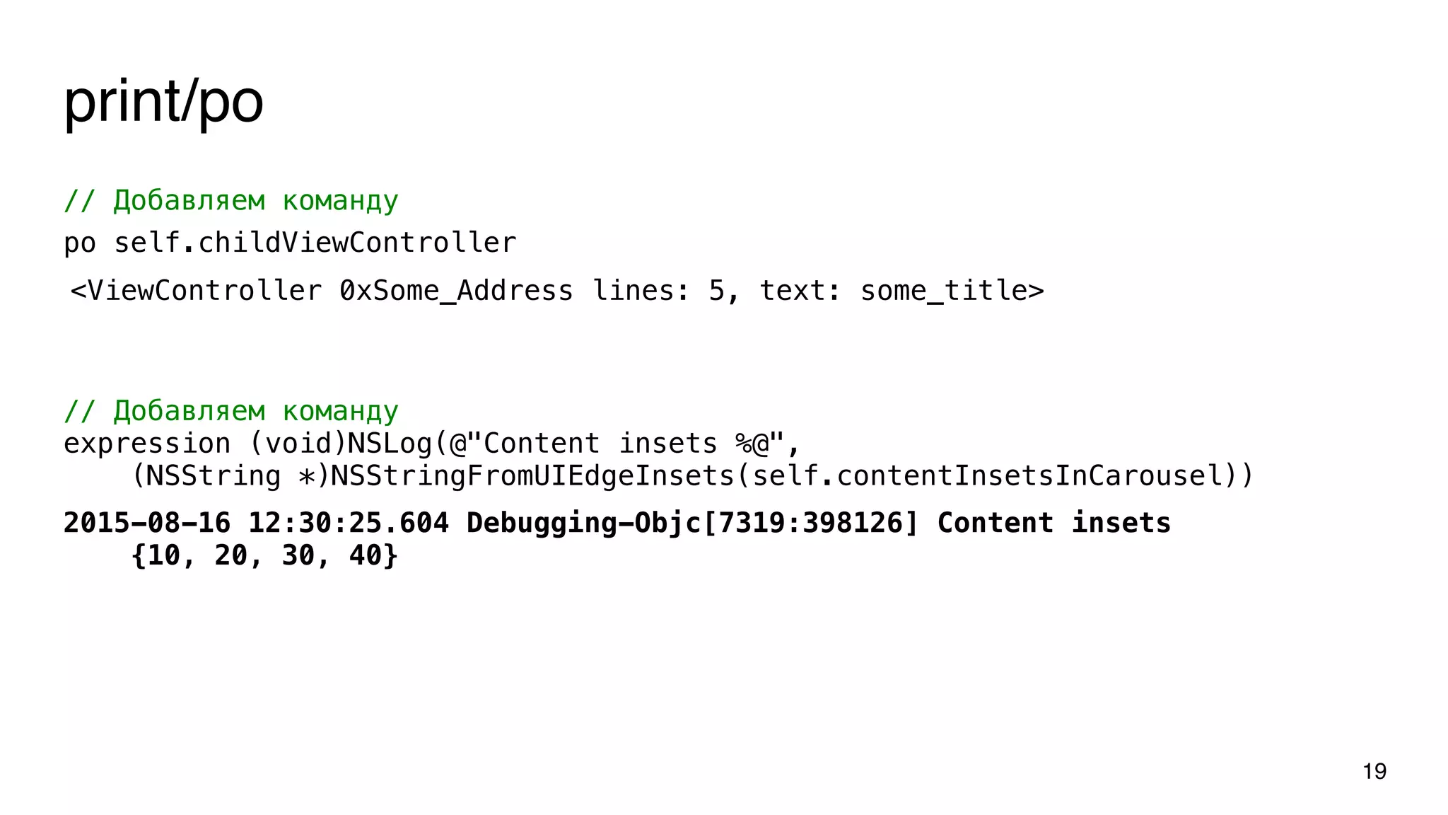 print/po
19
// Добавляем команду
po self.childViewController
// Добавляем команду
expression (void)NSLog(@"Content insets %@",
(NSString *)NSStringFromUIEdgeInsets(self.contentInsetsInCarousel))
<ViewController 0xSome_Address lines: 5, text: some_title>
2015-08-16 12:30:25.604 Debugging-Objc[7319:398126] Content insets
{10, 20, 30, 40}
 