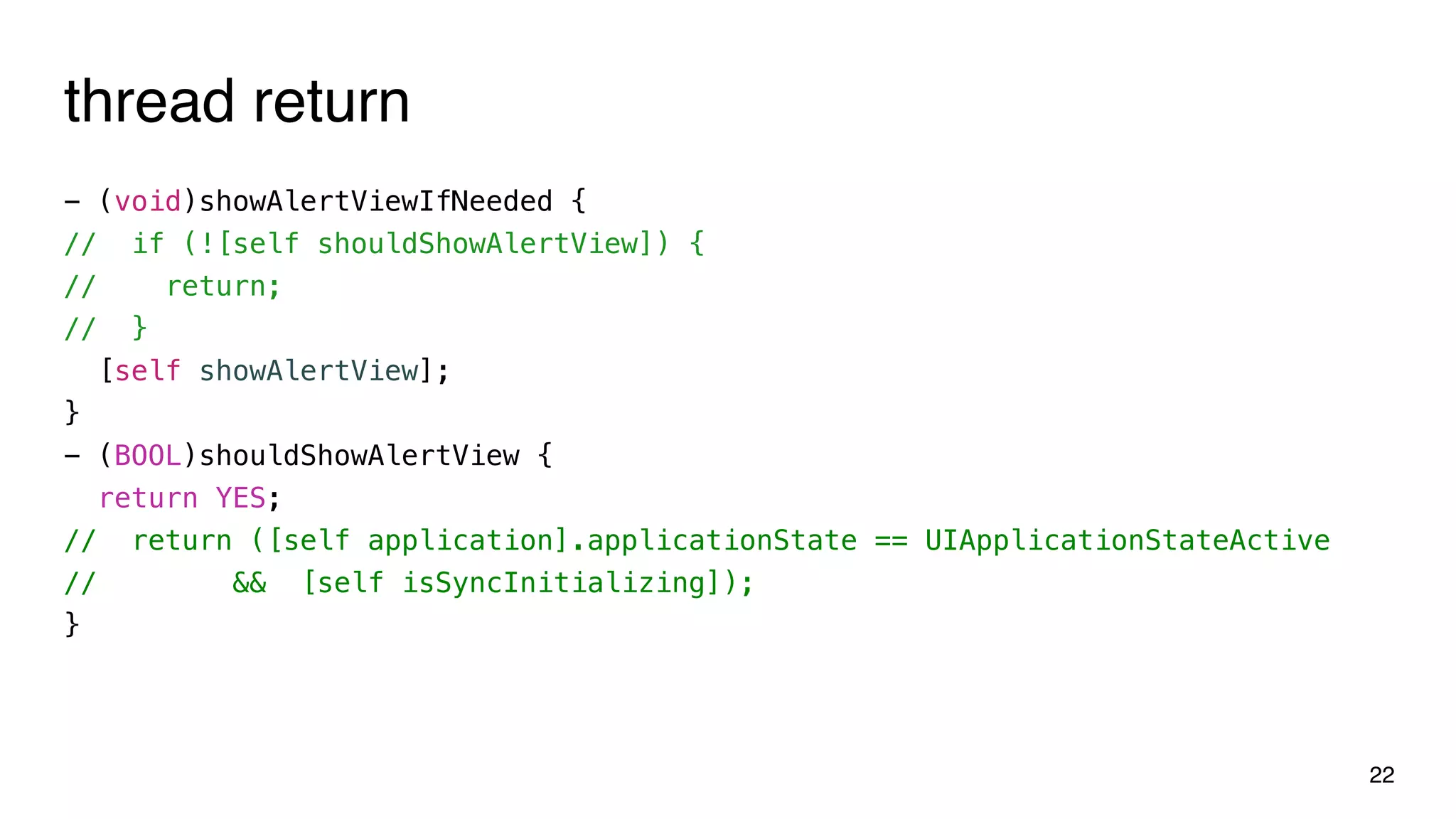 thread return
- (void)showAlertViewIfNeeded {
// if (![self shouldShowAlertView]) {
// return;
// }
[self showAlertView];
}
- (BOOL)shouldShowAlertView {
return YES;
// return ([self application].applicationState == UIApplicationStateActive
// && [self isSyncInitializing]);
}
22
 