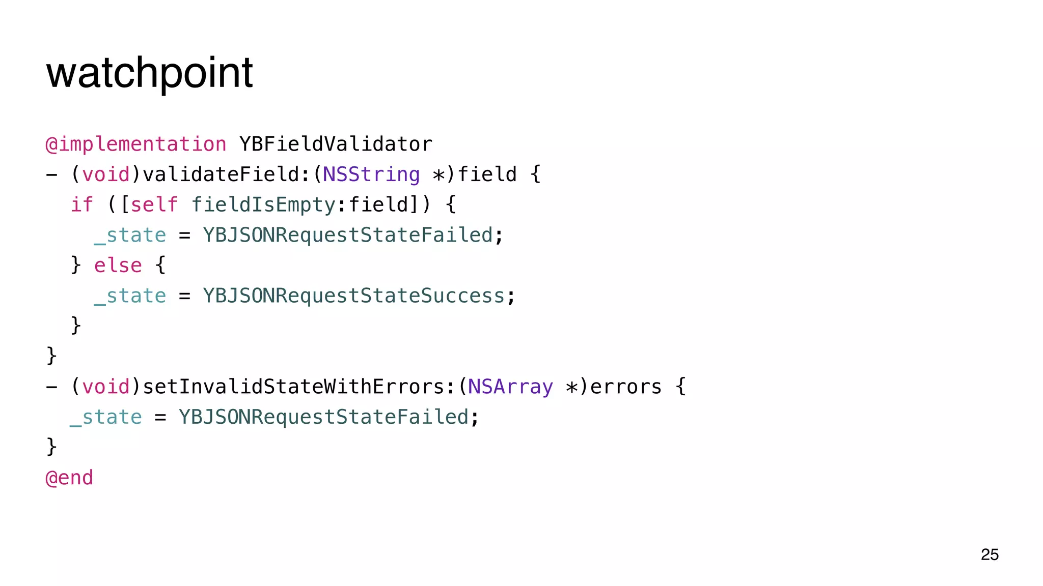 watchpoint
@implementation YBFieldValidator
- (void)validateField:(NSString *)field {
if ([self fieldIsEmpty:field]) {
_state = YBJSONRequestStateFailed;
} else {
_state = YBJSONRequestStateSuccess;
}
}
- (void)setInvalidStateWithErrors:(NSArray *)errors {
_state = YBJSONRequestStateFailed;
}
@end
25
 