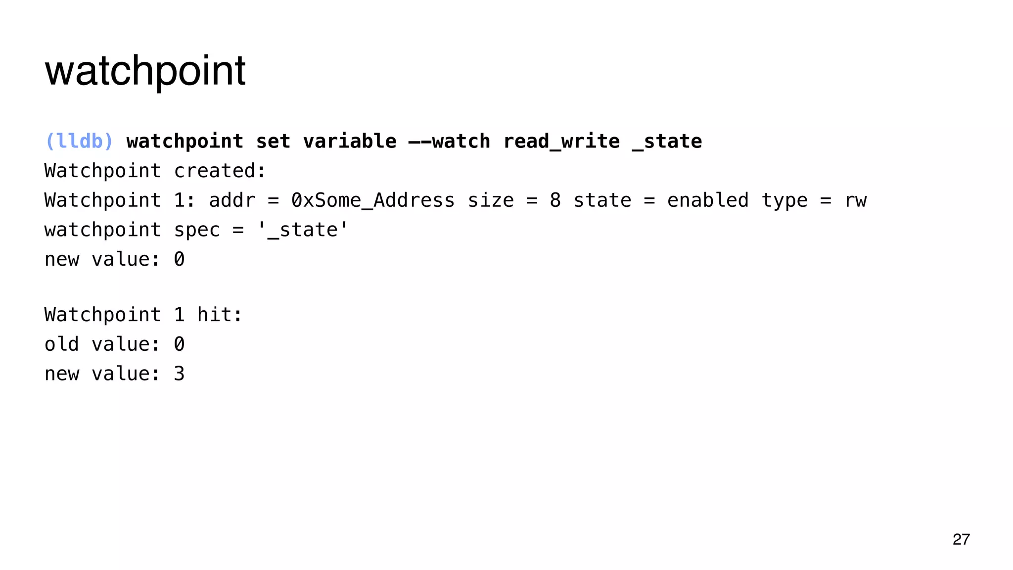 watchpoint
(lldb) watchpoint set variable —-watch read_write _state
Watchpoint created:
Watchpoint 1: addr = 0xSome_Address size = 8 state = enabled type = rw
watchpoint spec = '_state'
new value: 0
27
Watchpoint 1 hit:
old value: 0
new value: 3
 