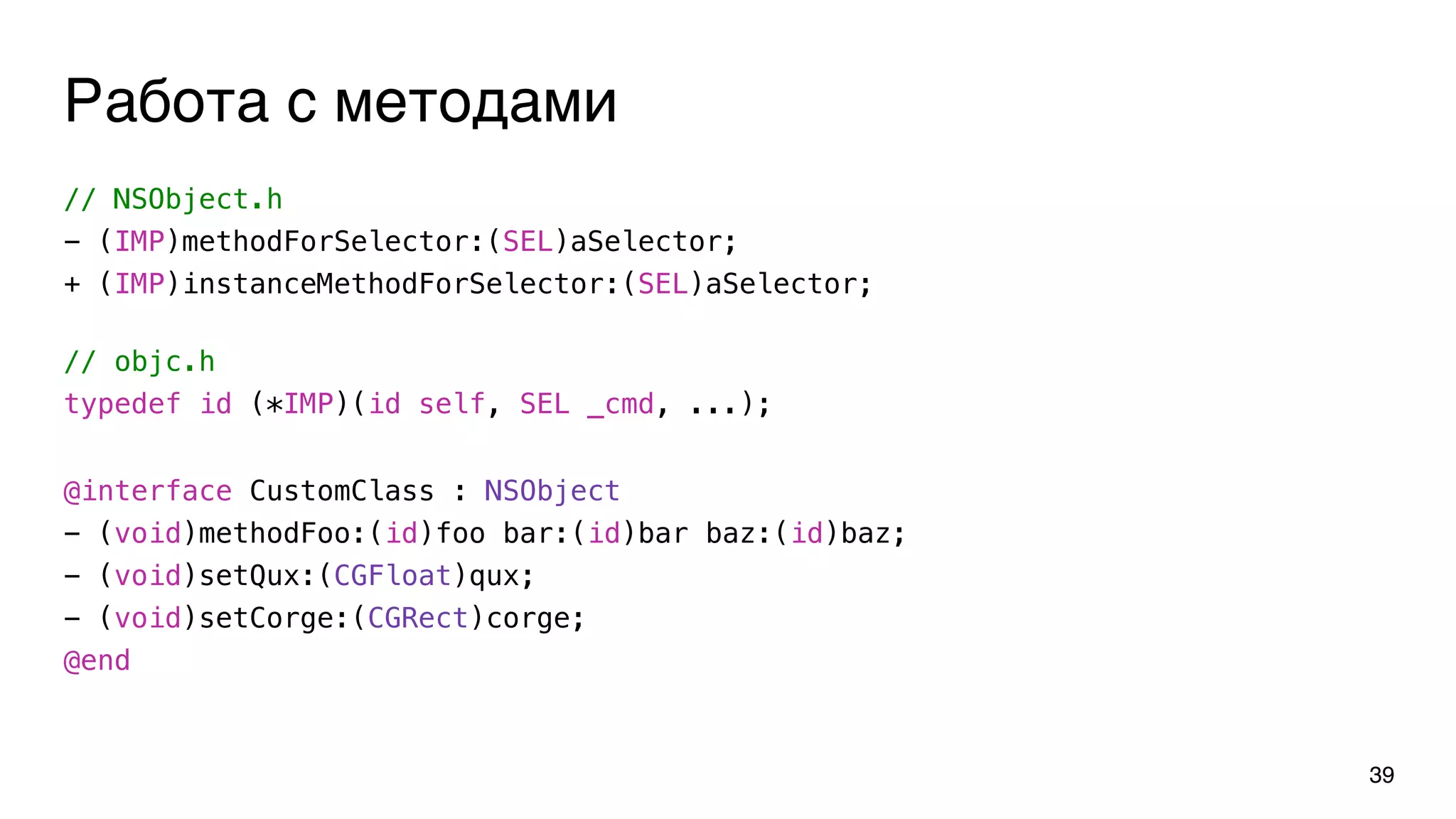 Работа с методами
// objc.h
typedef id (*IMP)(id self, SEL _cmd, ...);
39
@interface CustomClass : NSObject
- (void)methodFoo:(id)foo bar:(id)bar baz:(id)baz;
- (void)setQux:(CGFloat)qux;
- (void)setCorge:(CGRect)corge;
@end
// NSObject.h
- (IMP)methodForSelector:(SEL)aSelector;
+ (IMP)instanceMethodForSelector:(SEL)aSelector;
 