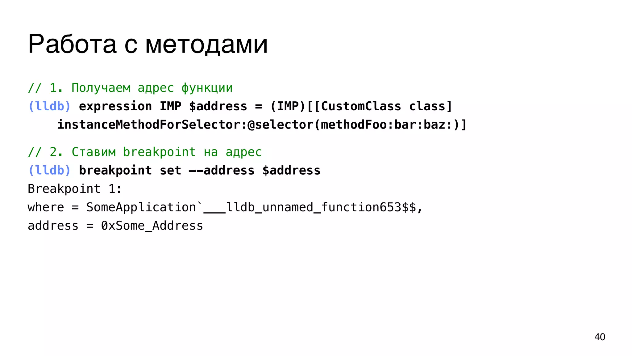 Работа с методами
40
// 1. Получаем адрес функции
(lldb) expression IMP $address = (IMP)[[CustomClass class]
instanceMethodForSelector:@selector(methodFoo:bar:baz:)]
// 2. Ставим breakpoint на адрес
(lldb) breakpoint set —-address $address
Breakpoint 1:
where = SomeApplication`___lldb_unnamed_function653$$,
address = 0xSome_Address
 