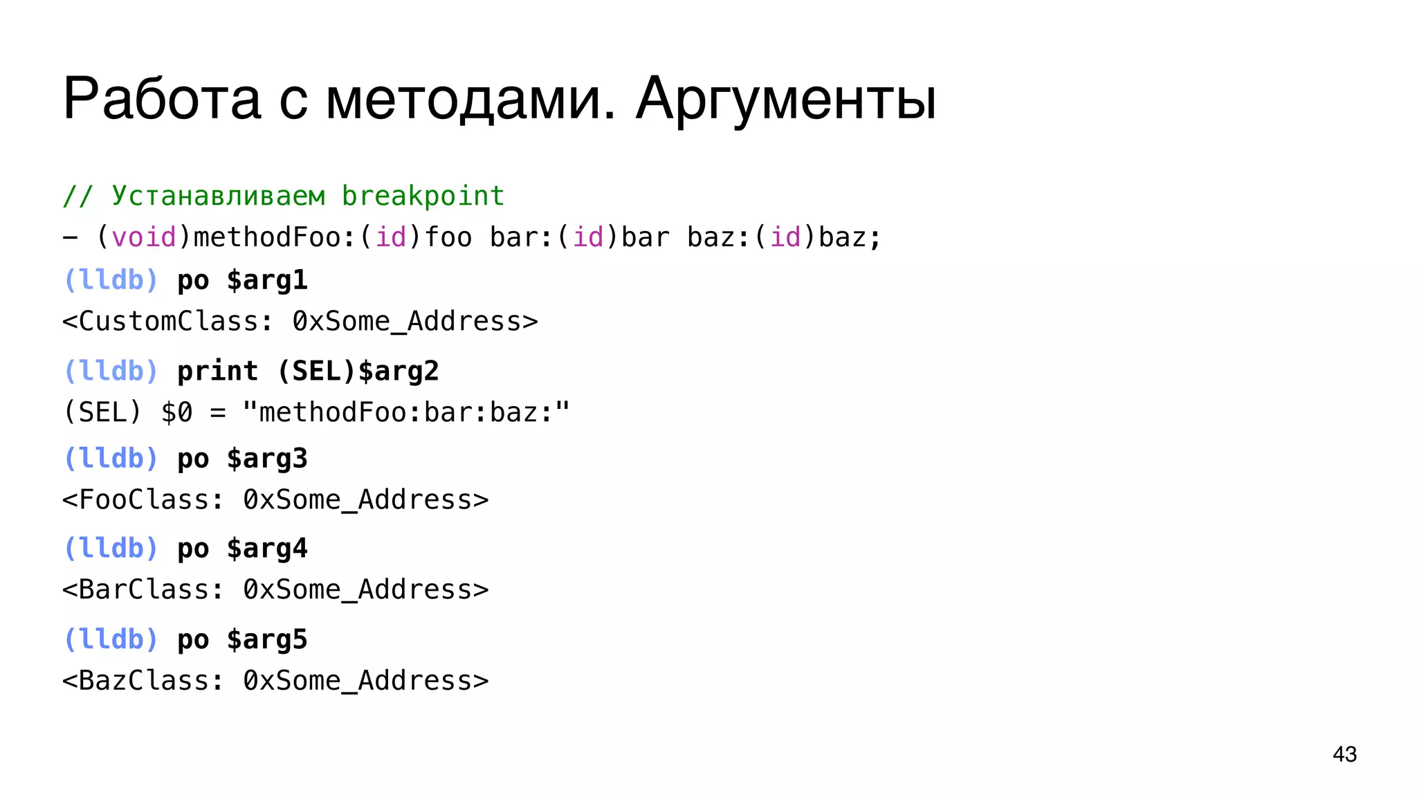 Работа с методами. Аргументы
43
// Устанавливаем breakpoint
- (void)methodFoo:(id)foo bar:(id)bar baz:(id)baz;
(lldb) po $arg1
<CustomClass: 0xSome_Address>
(lldb) print (SEL)$arg2
(SEL) $0 = "methodFoo:bar:baz:"
(lldb) po $arg3
<FooClass: 0xSome_Address>
(lldb) po $arg4
<BarClass: 0xSome_Address>
(lldb) po $arg5
<BazClass: 0xSome_Address>
 