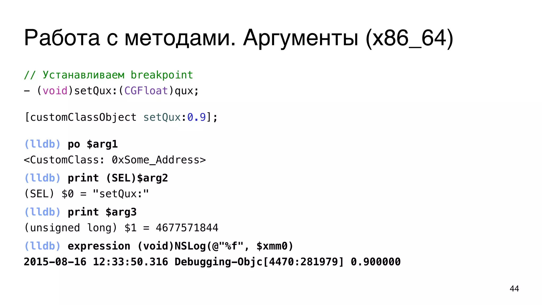Работа с методами. Аргументы (x86_64)
44
// Устанавливаем breakpoint
- (void)setQux:(CGFloat)qux;
(lldb) po $arg1
<CustomClass: 0xSome_Address>
(lldb) print (SEL)$arg2
(SEL) $0 = "setQux:"
(lldb) print $arg3
(unsigned long) $1 = 4677571844
(lldb) expression (void)NSLog(@"%f", $xmm0)
2015-08-16 12:33:50.316 Debugging-Objc[4470:281979] 0.900000
[customClassObject setQux:0.9];
 
