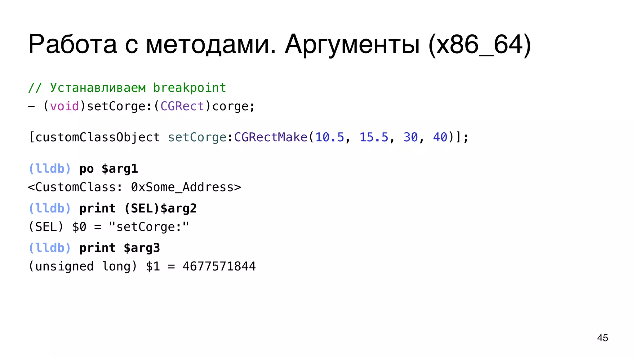 Работа с методами. Аргументы (x86_64)
45
// Устанавливаем breakpoint
- (void)setCorge:(CGRect)corge;
(lldb) po $arg1
<CustomClass: 0xSome_Address>
(lldb) print (SEL)$arg2
(SEL) $0 = "setCorge:"
(lldb) print $arg3
(unsigned long) $1 = 4677571844
[customClassObject setCorge:CGRectMake(10.5, 15.5, 30, 40)];
 