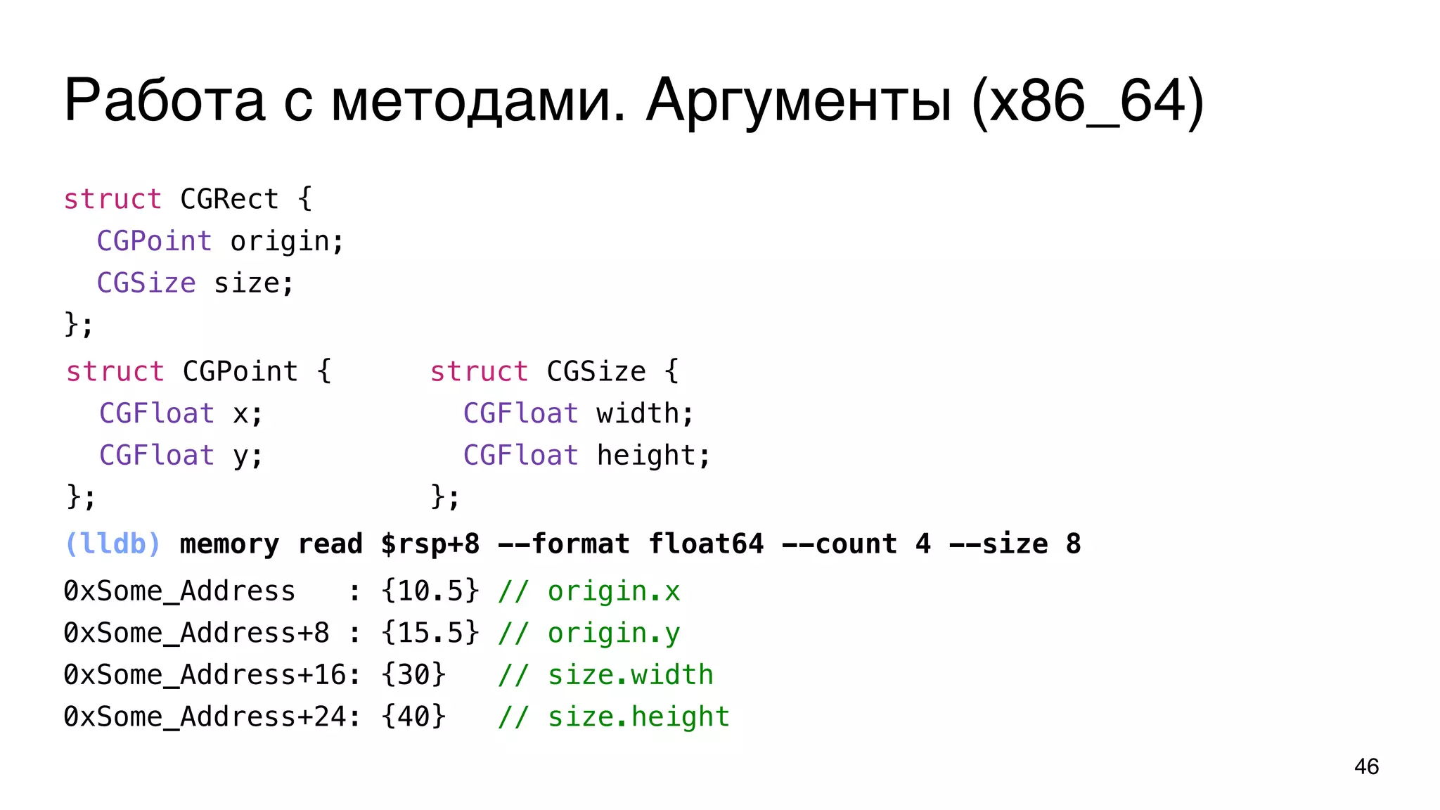 Работа с методами. Аргументы (x86_64)
46
struct CGRect {
CGPoint origin;
CGSize size;
};
(lldb) memory read $rsp+8 --format float64 --count 4 --size 8
struct CGPoint {
CGFloat x;
CGFloat y;
};
struct CGSize {
CGFloat width;
CGFloat height;
};
0xSome_Address : {10.5} // origin.x
0xSome_Address+8 : {15.5} // origin.y
0xSome_Address+16: {30} // size.width
0xSome_Address+24: {40} // size.height
 