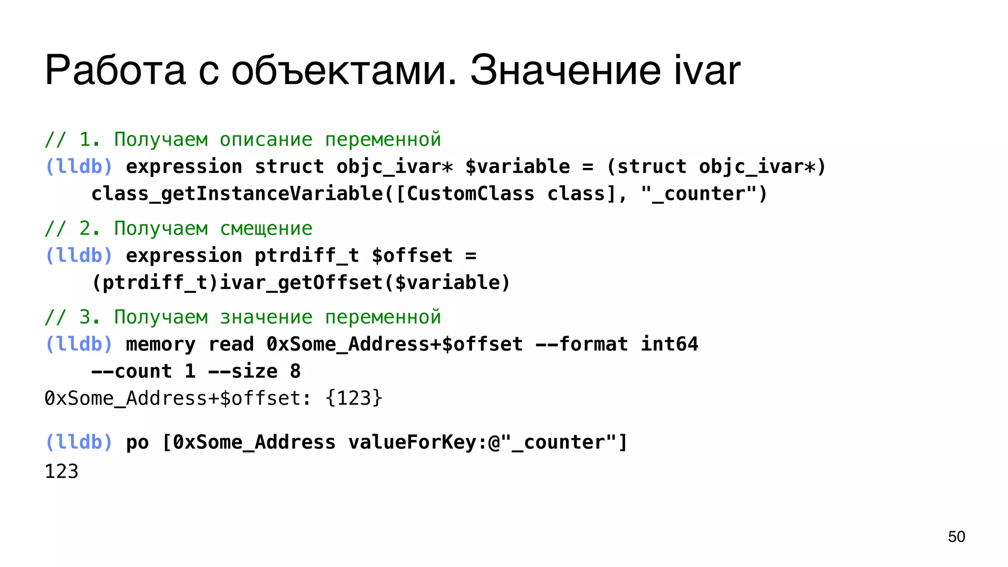 Работа с объектами. Значение ivar
(lldb) po [0xSome_Address valueForKey:@"_counter"]
123
50
// 1. Получаем описание переменной
(lldb) expression struct objc_ivar* $variable = (struct objc_ivar*)
class_getInstanceVariable([CustomClass class], "_counter")
// 2. Получаем смещение
(lldb) expression ptrdiff_t $offset =
(ptrdiff_t)ivar_getOffset($variable)
// 3. Получаем значение переменной
(lldb) memory read 0xSome_Address+$offset --format int64
--count 1 --size 8
0xSome_Address+$offset: {123}
 