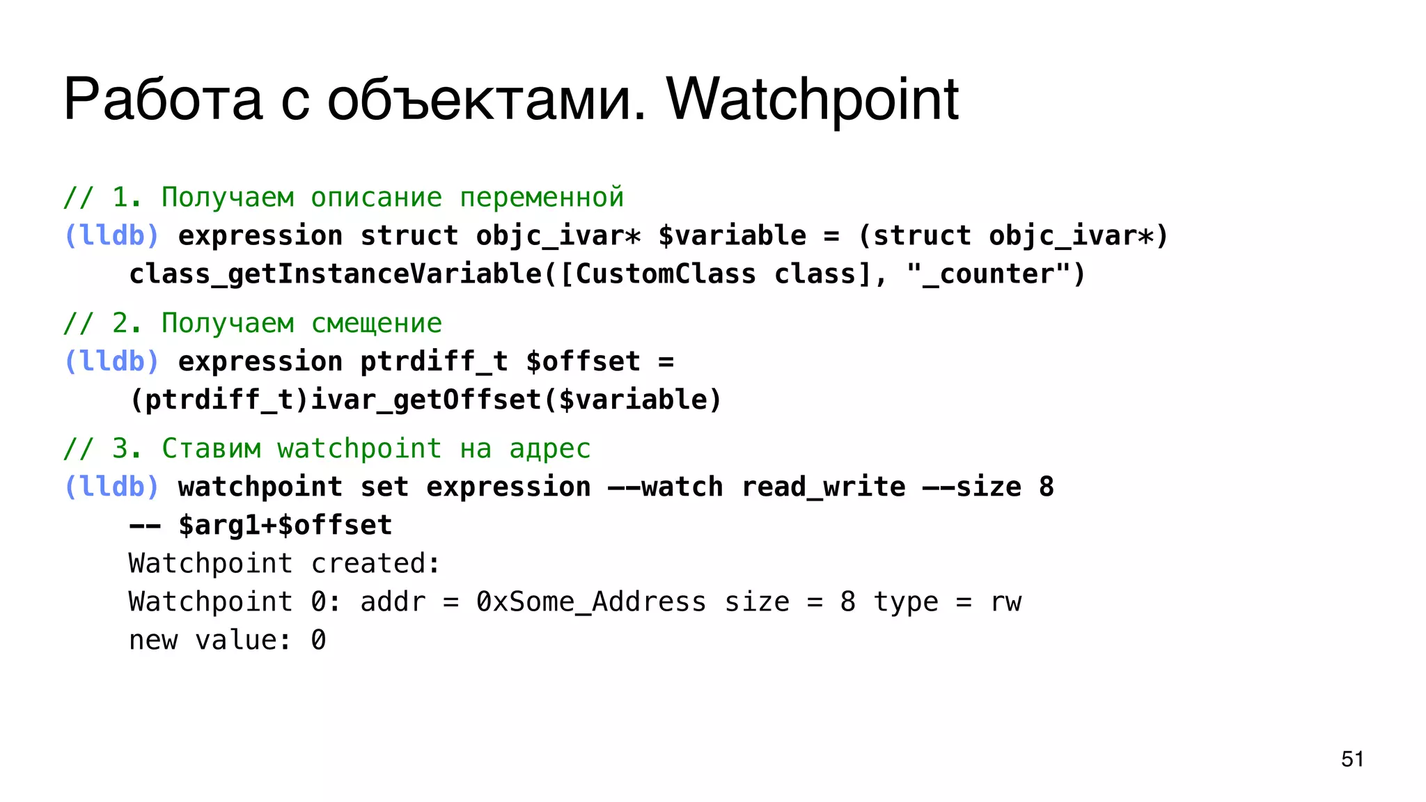 Работа с объектами. Watchpoint
51
// 1. Получаем описание переменной
(lldb) expression struct objc_ivar* $variable = (struct objc_ivar*)
class_getInstanceVariable([CustomClass class], "_counter")
// 2. Получаем смещение
(lldb) expression ptrdiff_t $offset =
(ptrdiff_t)ivar_getOffset($variable)
// 3. Ставим watchpoint на адрес
(lldb) watchpoint set expression —-watch read_write —-size 8
-- $arg1+$offset
Watchpoint created:
Watchpoint 0: addr = 0xSome_Address size = 8 type = rw
new value: 0
 