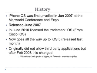 History
 iPhone OS was first unveiled in Jan 2007 at the
Macworld Conference and Expo
 Released June 2007
 In June 2010 licensed the trademark iOS (From
Cisco IOS)
 Now goes all the way up to iOS 5 (released last
month)
 Originally did not allow third party applications but
after Feb 2008 this changed
 With either 30% profit to apple, or free with membership fee
 