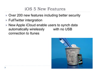 iOS 5 New Features
 Over 200 new features including better security
 FullTwitter intergration
 New Apple iCloud enable users to synch data
automatically wirelessly with no USB
connection to Itunes
 