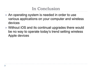 In Conclusion
 An operating system is needed in order to use
various applications on your computer and wireless
devices
 Without iOS and its continual upgrades there would
be no way to operate today’s trend setting wireless
Apple devices
 