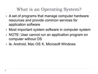 What is an Operating System?
 A set of programs that manage computer hardware
resources and provide common services for
application software
 Most important system software in computer system
 NOTE: User cannot run an application program on
computer without OS
 Ie. Android, Mac OS X, Microsoft Windows
 