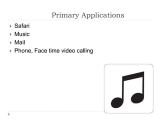 Primary Applications
 Safari
 Music
 Mail
 Phone, Face time video calling
 