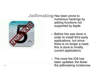 Jailbreaking Has been prone to
numerous hackings by
adding functions not
supported by Apple
 Before this was done in
order to install third party
applications, but since
there is no longer a need,
this is done to modify
current applications
 The more the iOS has
been updated, the fewer
the jailbreaking incidences
 