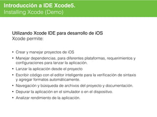 Introducción a IDE Xcode5.!
Installing Xcode (Demo)
Utilizando Xcode IDE para desarrollo de iOS!
Xcode permite:
!
• Crear y manejar proyectos de iOS
• Manejar dependencias, para diferentes plataformas, requerimientos y
conﬁguraciones para lanzar la aplicación.
• Lanzar la aplicación desde el proyecto
• Escribir código con el editor inteligente para la veriﬁcación de sintaxis
y agregar formatos automáticamente.
• Navegación y búsqueda de archivos del proyecto y documentación.
• Depurar la aplicación en el simulador o en el dispositivo.
• Analizar rendimiento de la aplicación.
 