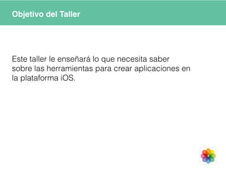Objetivo del Taller
Este taller le enseñará lo que necesita saber
sobre las herramientas para crear aplicaciones en
la plataforma iOS.
 