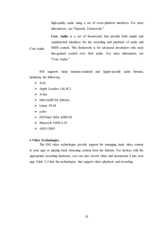13
high-quality audio using a set of cross-platform interfaces. For more
information, see “OpenAL Framework.”
Core Audio
Core Audio is a set of frameworks that provide both simple and
sophisticated interfaces for the recording and playback of audio and
MIDI content. This framework is for advanced developers who need
fine-grained control over their audio. For more information, see
“Core Audio.”
iOS supports many industry-standard and Apple-specific audio formats,
including the following:
 AAC
 Apple Lossless (ALAC)
 A-law
 IMA/ADPCM (IMA4)
 Linear PCM
 µ-law
 DVI/Intel IMA ADPCM
 Microsoft GSM 6.10
 AES3-2003
 Video Technologies
The iOS video technologies provide support for managing static video content
in your app or playing back streaming content from the Internet. For devices with the
appropriate recording hardware, you can also record video and incorporate it into your
app. Table 2-3 lists the technologies that support video playback and recording.
 
