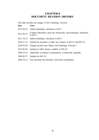 20
CHAPTER-8
DOCUMENT REVISION HISTORY
This table describes the changes to iOS Technology Overview.
Date Notes
2013-09-18 Added technologies introduced in iOS 7.
2012-09-19
Contains information about new frameworks and technologies introduced
in iOS 6.
2011-10-12 Added technologies introduced in iOS 5.
2010-11-15 Updated the document to reflect new features in iOS 4.1 and iOS 4.2.
2010-07-08 Changed the title from "iPhone OS Technology Overview."
2010-06-04 Updated to reflect features available in iOS 4.0.
2009-10-19 Added links to reference documentation in framework appendix.
2009-05-27 Updated for iOS 3.0.
2008-10-15 New document that introduces iOS and its technologies.
 